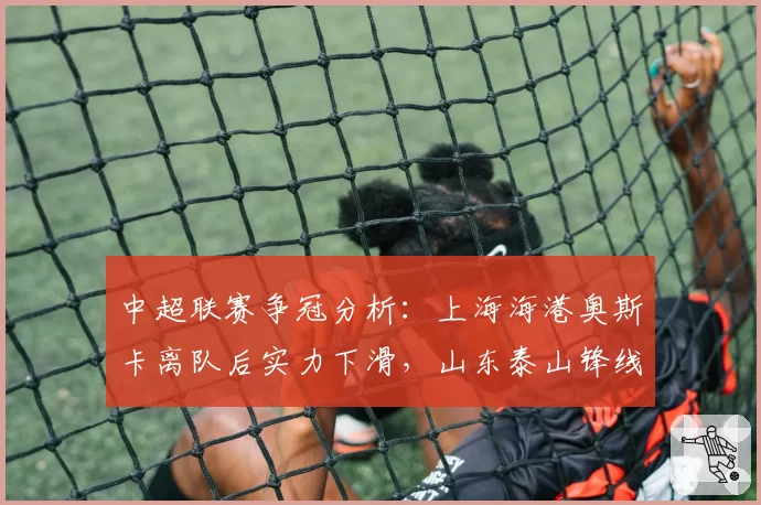 中超联赛争冠分析：上海海港奥斯卡离队后实力下滑，山东泰山锋线补强成关键