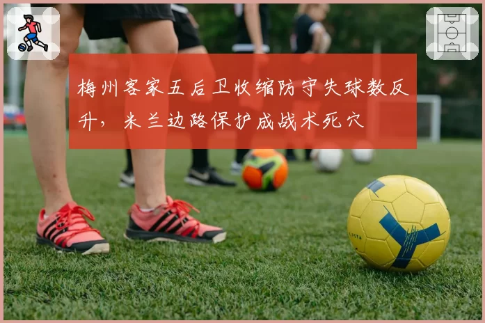 梅州客家五后卫收缩防守失球数反升,米兰边路保护成战术死穴