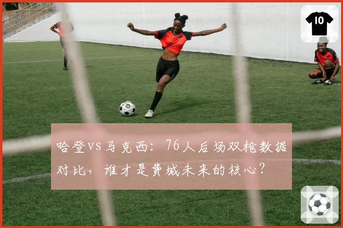 哈登vs马克西:76人后场双枪数据对比,谁才是费城未来的核心?