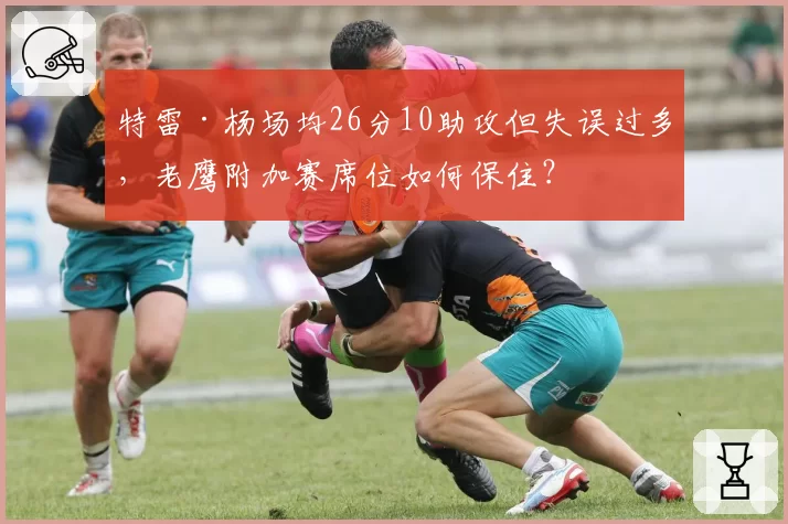 特雷·杨场均26分10助攻但失误过多，老鹰附加赛席位如何保住？