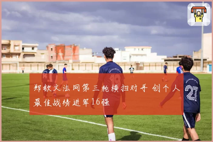 郑钦文法网第三轮横扫对手 创个人最佳战绩进军16强