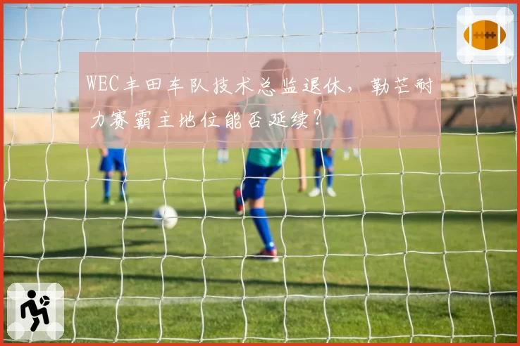WEC丰田车队技术总监退休，勒芒耐力赛霸主地位能否延续？