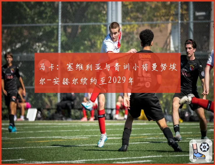 马卡:塞维利亚与青训小将曼努埃尔-安赫尔续约至2029年