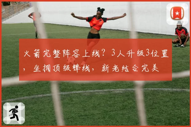 火箭完整阵容上线？3人升级3位置，坐拥顶级锋线，新老结合完美